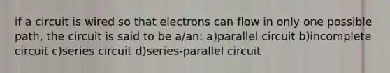 if a circuit is wired so that electrons can flow in only one possible path, the circuit is said to be a/an: a)parallel circuit b)incomplete circuit c)series circuit d)series-parallel circuit