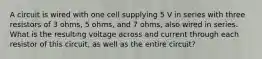 A circuit is wired with one cell supplying 5 V in series with three resistors of 3 ohms, 5 ohms, and 7 ohms, also wired in series. What is the resulting voltage across and current through each resistor of this circuit, as well as the entire circuit?