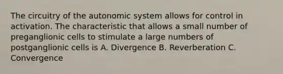 The circuitry of the autonomic system allows for control in activation. The characteristic that allows a small number of preganglionic cells to stimulate a large numbers of postganglionic cells is A. Divergence B. Reverberation C. Convergence