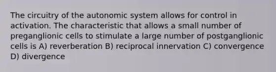 The circuitry of the autonomic system allows for control in activation. The characteristic that allows a small number of preganglionic cells to stimulate a large number of postganglionic cells is A) reverberation B) reciprocal innervation C) convergence D) divergence