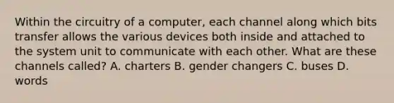 Within the circuitry of a computer, each channel along which bits transfer allows the various devices both inside and attached to the system unit to communicate with each other. What are these channels called? A. charters B. gender changers C. buses D. words