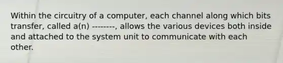 Within the circuitry of a computer, each channel along which bits transfer, called a(n) --------, allows the various devices both inside and attached to the system unit to communicate with each other.