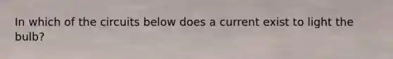 In which of the circuits below does a current exist to light the bulb?