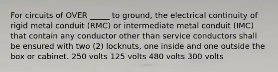 For circuits of OVER​ _____ to​ ground, the electrical continuity of rigid metal conduit​ (RMC) or intermediate metal conduit​ (IMC) that contain any conductor other than service conductors shall be ensured with two​ (2) locknuts, one inside and one outside the box or cabinet. 250 volts 125 volts 480 volts 300 volts