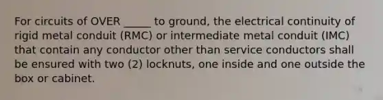 For circuits of OVER​ _____ to​ ground, the electrical continuity of rigid metal conduit​ (RMC) or intermediate metal conduit​ (IMC) that contain any conductor other than service conductors shall be ensured with two​ (2) locknuts, one inside and one outside the box or cabinet.