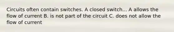 Circuits often contain switches. A closed switch... A allows the flow of current B. is not part of the circuit C. does not allow the flow of current