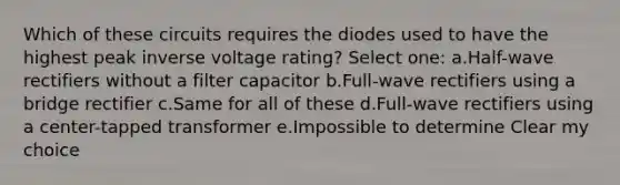 Which of these circuits requires the diodes used to have the highest peak inverse voltage rating? Select one: a.Half-wave rectifiers without a filter capacitor b.Full-wave rectifiers using a bridge rectifier c.Same for all of these d.Full-wave rectifiers using a center-tapped transformer e.Impossible to determine Clear my choice