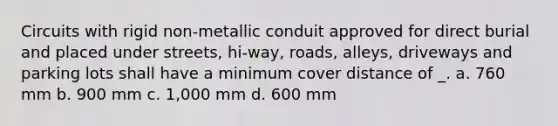 Circuits with rigid non-metallic conduit approved for direct burial and placed under streets, hi-way, roads, alleys, driveways and parking lots shall have a minimum cover distance of _. a. 760 mm b. 900 mm c. 1,000 mm d. 600 mm