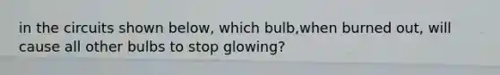 in the circuits shown below, which bulb,when burned out, will cause all other bulbs to stop glowing?