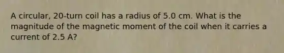 A circular, 20-turn coil has a radius of 5.0 cm. What is the magnitude of the magnetic moment of the coil when it carries a current of 2.5 A?