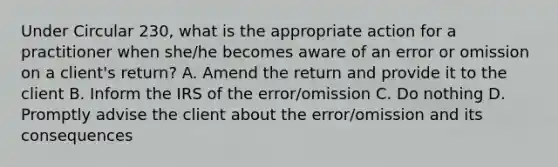 Under Circular 230, what is the appropriate action for a practitioner when she/he becomes aware of an error or omission on a client's return? A. Amend the return and provide it to the client B. Inform the IRS of the error/omission C. Do nothing D. Promptly advise the client about the error/omission and its consequences