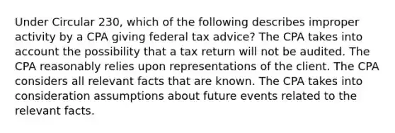 Under Circular 230, which of the following describes improper activity by a CPA giving federal tax advice? The CPA takes into account the possibility that a tax return will not be audited. The CPA reasonably relies upon representations of the client. The CPA considers all relevant facts that are known. The CPA takes into consideration assumptions about future events related to the relevant facts.