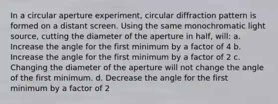 In a circular aperture experiment, circular diffraction pattern is formed on a distant screen. Using the same monochromatic light source, cutting the diameter of the aperture in half, will: a. Increase the angle for the first minimum by a factor of 4 b. Increase the angle for the first minimum by a factor of 2 c. Changing the diameter of the aperture will not change the angle of the first minimum. d. Decrease the angle for the first minimum by a factor of 2