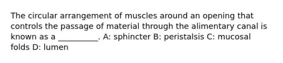 The circular arrangement of muscles around an opening that controls the passage of material through the alimentary canal is known as a __________. A: sphincter B: peristalsis C: mucosal folds D: lumen