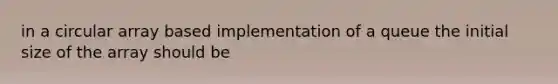 in a circular array based implementation of a queue the initial size of the array should be