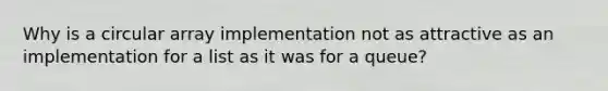 Why is a circular array implementation not as attractive as an implementation for a list as it was for a queue?