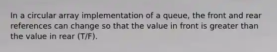 In a circular array implementation of a queue, the front and rear references can change so that the value in front is greater than the value in rear (T/F).