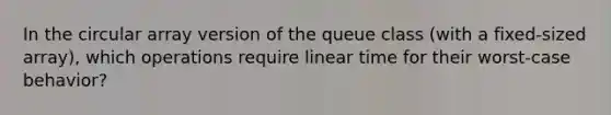 In the circular array version of the queue class (with a fixed-sized array), which operations require linear time for their worst-case behavior?