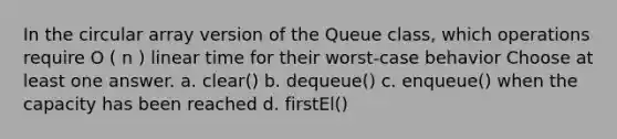 In the circular array version of the Queue class, which operations require O ( n ) linear time for their worst-case behavior Choose at least one answer. a. clear() b. dequeue() c. enqueue() when the capacity has been reached d. firstEl()