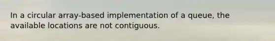 In a circular array-based implementation of a queue, the available locations are not contiguous.