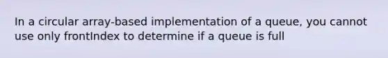 In a circular array-based implementation of a queue, you cannot use only frontIndex to determine if a queue is full