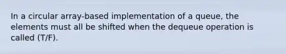 In a circular array-based implementation of a queue, the elements must all be shifted when the dequeue operation is called (T/F).