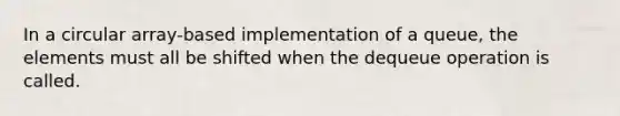 In a circular array-based implementation of a queue, the elements must all be shifted when the dequeue operation is called.