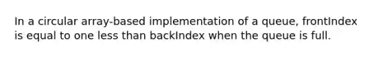 In a circular array-based implementation of a queue, frontIndex is equal to one less than backIndex when the queue is full.