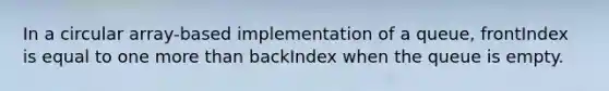 In a circular array-based implementation of a queue, frontIndex is equal to one more than backIndex when the queue is empty.