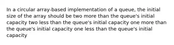 In a circular array-based implementation of a queue, the initial size of the array should be two more than the queue's initial capacity two less than the queue's initial capacity one more than the queue's initial capacity one less than the queue's initial capacity