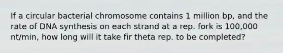 If a circular bacterial chromosome contains 1 million bp, and the rate of DNA synthesis on each strand at a rep. fork is 100,000 nt/min, how long will it take fir theta rep. to be completed?