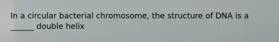 In a circular bacterial chromosome, the structure of DNA is a ______ double helix