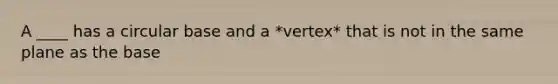 A ____ has a circular base and a *vertex* that is not in the same plane as the base