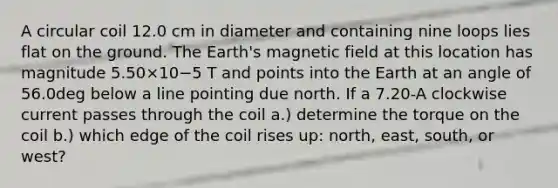 A circular coil 12.0 cm in diameter and containing nine loops lies flat on the ground. The Earth's magnetic field at this location has magnitude 5.50×10−5 T and points into the Earth at an angle of 56.0deg below a line pointing due north. If a 7.20-A clockwise current passes through the coil a.) determine the torque on the coil b.) which edge of the coil rises up: north, east, south, or west?