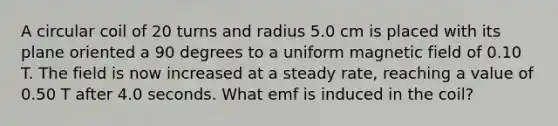 A circular coil of 20 turns and radius 5.0 cm is placed with its plane oriented a 90 degrees to a uniform magnetic field of 0.10 T. The field is now increased at a steady rate, reaching a value of 0.50 T after 4.0 seconds. What emf is induced in the coil?