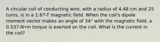 A circular coil of conducting wire, with a radius of 4.48 cm and 25 turns, is in a 1.67-T magnetic field. When the coil's dipole moment vector makes an angle of 34° with the magnetic field, a 0.537-N•m torque is exerted on the coil. What is the current in the coil?