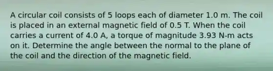 A circular coil consists of 5 loops each of diameter 1.0 m. The coil is placed in an external magnetic field of 0.5 T. When the coil carries a current of 4.0 A, a torque of magnitude 3.93 N-m acts on it. Determine the angle between the normal to the plane of the coil and the direction of the magnetic field.