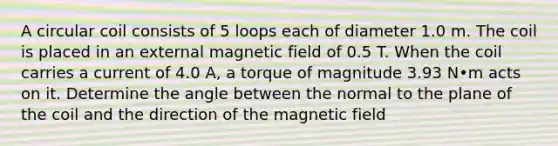 A circular coil consists of 5 loops each of diameter 1.0 m. The coil is placed in an external magnetic field of 0.5 T. When the coil carries a current of 4.0 A, a torque of magnitude 3.93 N•m acts on it. Determine the angle between the normal to the plane of the coil and the direction of the magnetic field