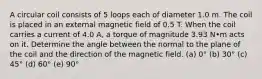 A circular coil consists of 5 loops each of diameter 1.0 m. The coil is placed in an external magnetic field of 0.5 T. When the coil carries a current of 4.0 A, a torque of magnitude 3.93 N•m acts on it. Determine the angle between the normal to the plane of the coil and the direction of the magnetic field. (a) 0° (b) 30° (c) 45° (d) 60° (e) 90°