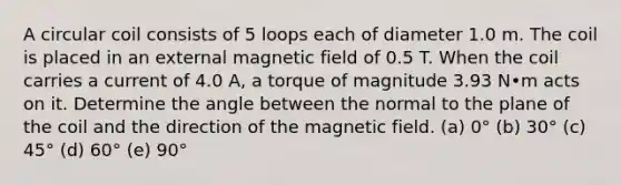 A circular coil consists of 5 loops each of diameter 1.0 m. The coil is placed in an external magnetic field of 0.5 T. When the coil carries a current of 4.0 A, a torque of magnitude 3.93 N•m acts on it. Determine the angle between the normal to the plane of the coil and the direction of the magnetic field. (a) 0° (b) 30° (c) 45° (d) 60° (e) 90°