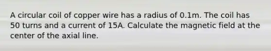 A circular coil of copper wire has a radius of 0.1m. The coil has 50 turns and a current of 15A. Calculate the magnetic field at the center of the axial line.