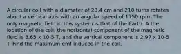 A circular coil with a diameter of 23.4 cm and 210 turns rotates about a vertical axis with an angular speed of 1750 rpm. The only magnetic field in this system is that of the Earth. A the location of the coil, the horizontal component of the magnetic field is 3.65 x 10-5 T, and the vertical component is 2.97 x 10-5 T. Find the maximum emf induced in the coil.