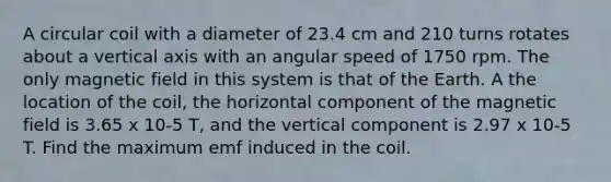 A circular coil with a diameter of 23.4 cm and 210 turns rotates about a vertical axis with an angular speed of 1750 rpm. The only magnetic field in this system is that of the Earth. A the location of the coil, the horizontal component of the magnetic field is 3.65 x 10-5 T, and the vertical component is 2.97 x 10-5 T. Find the maximum emf induced in the coil.