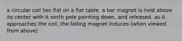 a circular coil lies flat on a flat table. a bar magnet is held above its center with it north pole pointing down, and released. as it approaches the coil, the falling magnet induces (when viewed from above)