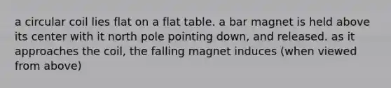 a circular coil lies flat on a flat table. a bar magnet is held above its center with it north pole pointing down, and released. as it approaches the coil, the falling magnet induces (when viewed from above)