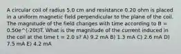 A circular coil of radius 5.0 cm and resistance 0.20 ohm is placed in a uniform magnetic field perpendicular to the plane of the coil. The magnitude of the field changes with time according to B = 0.50e^(-20t)T. What is the magnitude of the current induced in the coil at the time t = 2.0 s? A) 9.2 mA B) 1.3 mA C) 2.6 mA D) 7.5 mA E) 4.2 mA