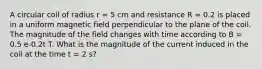 A circular coil of radius r = 5 cm and resistance R = 0.2 is placed in a uniform magnetic field perpendicular to the plane of the coil. The magnitude of the field changes with time according to B = 0.5 e-0.2t T. What is the magnitude of the current induced in the coil at the time t = 2 s?