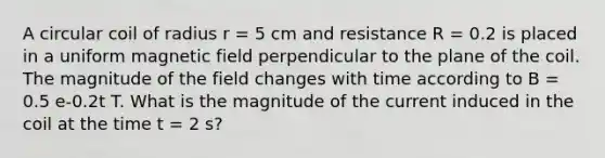 A circular coil of radius r = 5 cm and resistance R = 0.2 is placed in a uniform magnetic field perpendicular to the plane of the coil. The magnitude of the field changes with time according to B = 0.5 e-0.2t T. What is the magnitude of the current induced in the coil at the time t = 2 s?