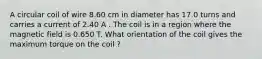 A circular coil of wire 8.60 cm in diameter has 17.0 turns and carries a current of 2.40 A . The coil is in a region where the magnetic field is 0.650 T. What orientation of the coil gives the maximum torque on the coil ?