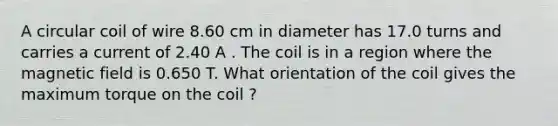 A circular coil of wire 8.60 cm in diameter has 17.0 turns and carries a current of 2.40 A . The coil is in a region where the magnetic field is 0.650 T. What orientation of the coil gives the maximum torque on the coil ?